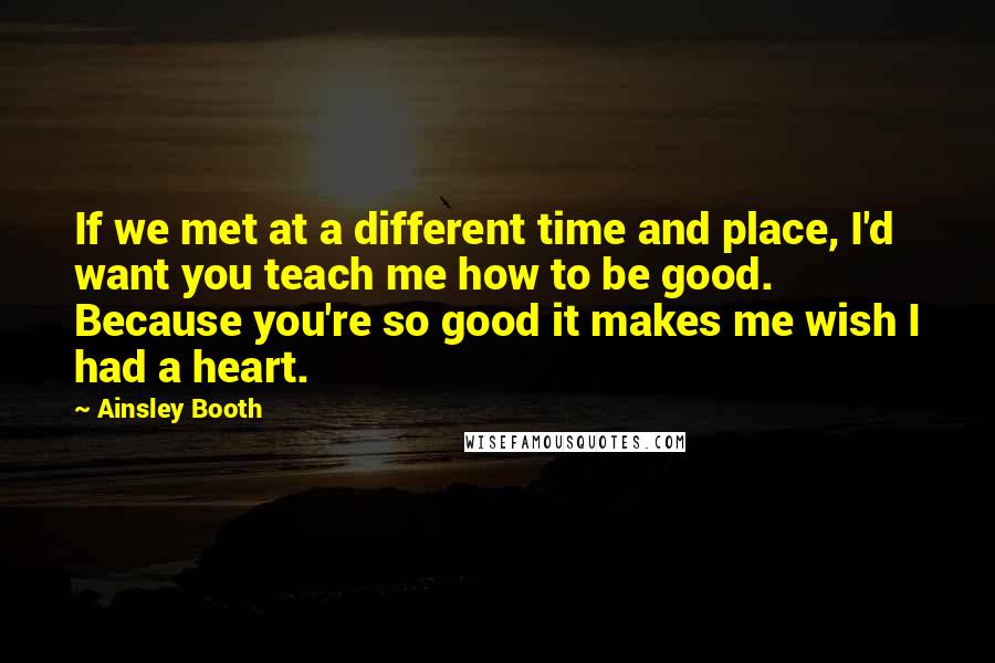 Ainsley Booth quotes: If we met at a different time and place, I'd want you teach me how to be good. Because you're so good it makes me wish I had a heart. Ainsley Booth quotes: If we met at a different time and place, I'd want you teach me how to be good. Because you're so good it makes me wish I had a heart.