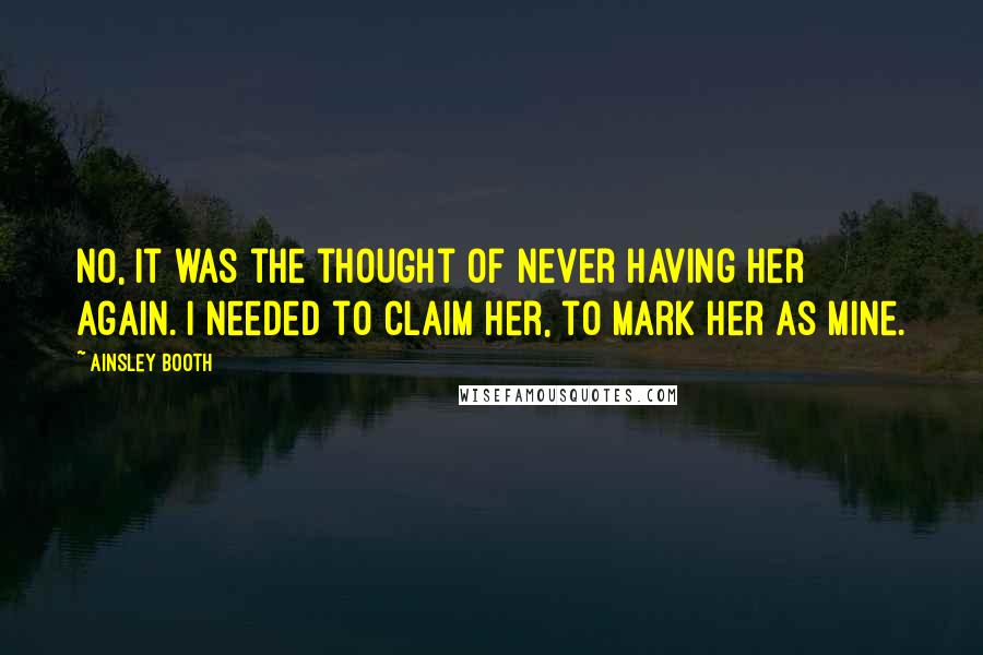 Ainsley Booth quotes: No, it was the thought of never having her again. I needed to claim her, to mark her as mine. Ainsley Booth quotes: No, it was the thought of never having her again. I needed to claim her, to mark her as mine.