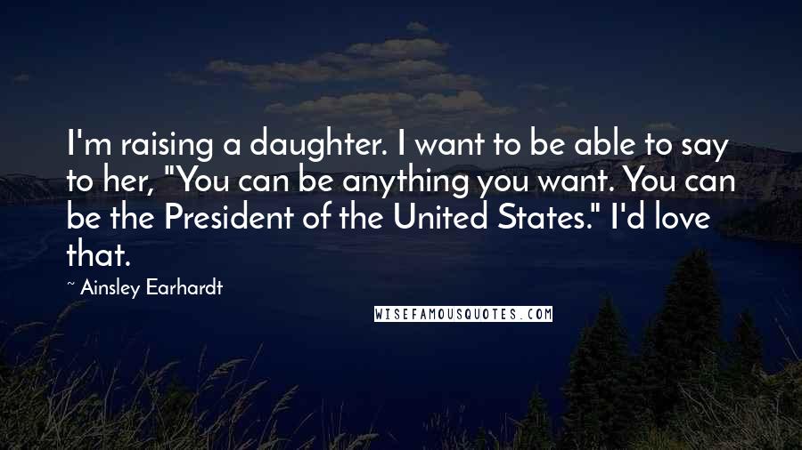 Ainsley Earhardt quotes: I'm raising a daughter. I want to be able to say to her, "You can be anything you want. You can be the President of the United States." I'd love Ainsley Earhardt quotes: I'm raising a daughter. I want to be able to say to her, "You can be anything you want. You can be the President of the United States." I'd love