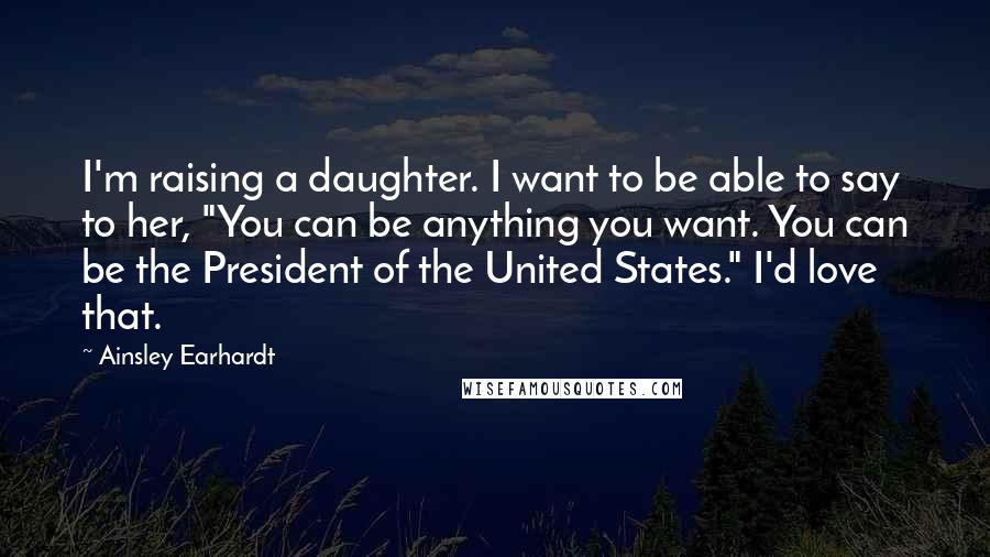 Ainsley Earhardt quotes: I'm raising a daughter. I want to be able to say to her, "You can be anything you want. You can be the President of the United States." I'd love