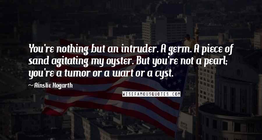 Ainslie Hogarth quotes: You're nothing but an intruder. A germ. A piece of sand agitating my oyster. But you're not a pearl; you're a tumor or a wart or a cyst.