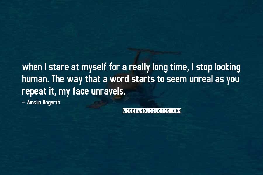 Ainslie Hogarth quotes: when I stare at myself for a really long time, I stop looking human. The way that a word starts to seem unreal as you repeat it, my face unravels.