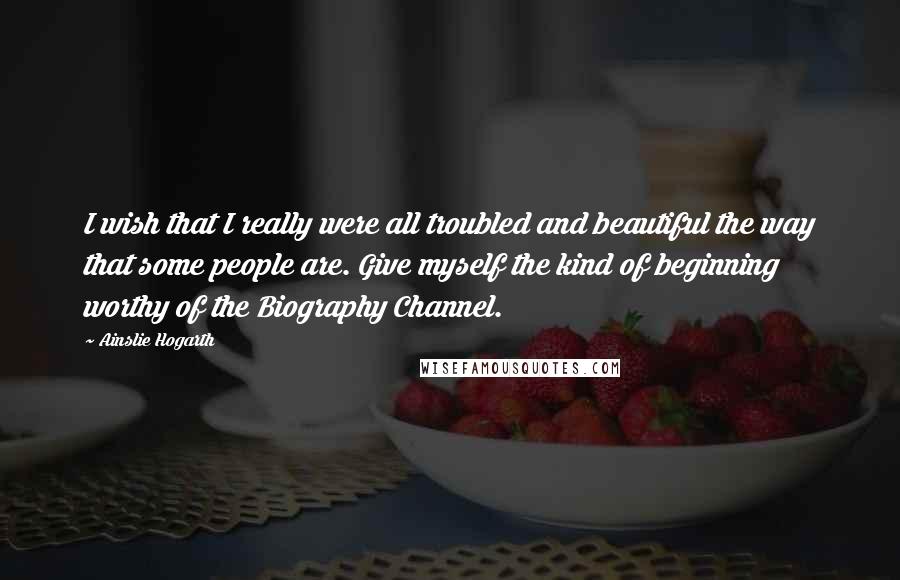 Ainslie Hogarth quotes: I wish that I really were all troubled and beautiful the way that some people are. Give myself the kind of beginning worthy of the Biography Channel.