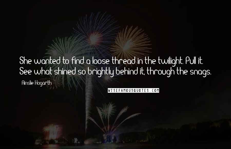 Ainslie Hogarth quotes: She wanted to find a loose thread in the twilight. Pull it. See what shined so brightly behind it, through the snags.