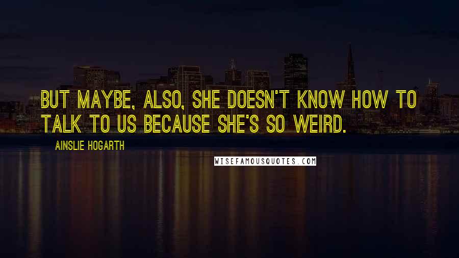 Ainslie Hogarth quotes: but maybe, also, she doesn't know how to talk to us because she's so weird.