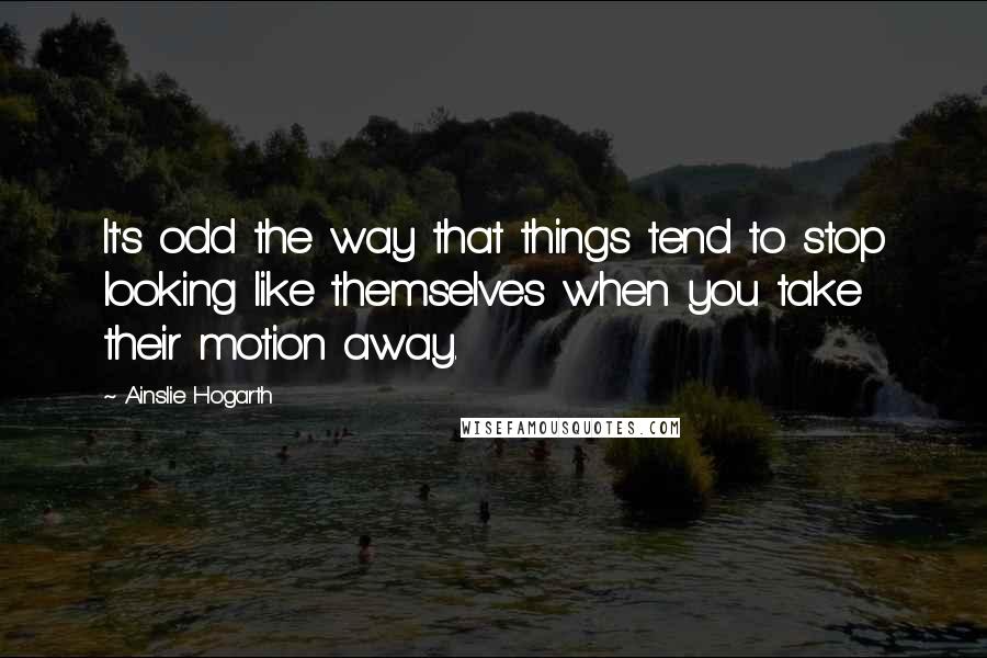 Ainslie Hogarth quotes: It's odd the way that things tend to stop looking like themselves when you take their motion away.