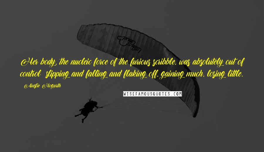 Ainslie Hogarth quotes: Her body, the nucleic force of the furious scribble, was absolutely out of control: slipping and falling and flaking off, gaining much, losing little.