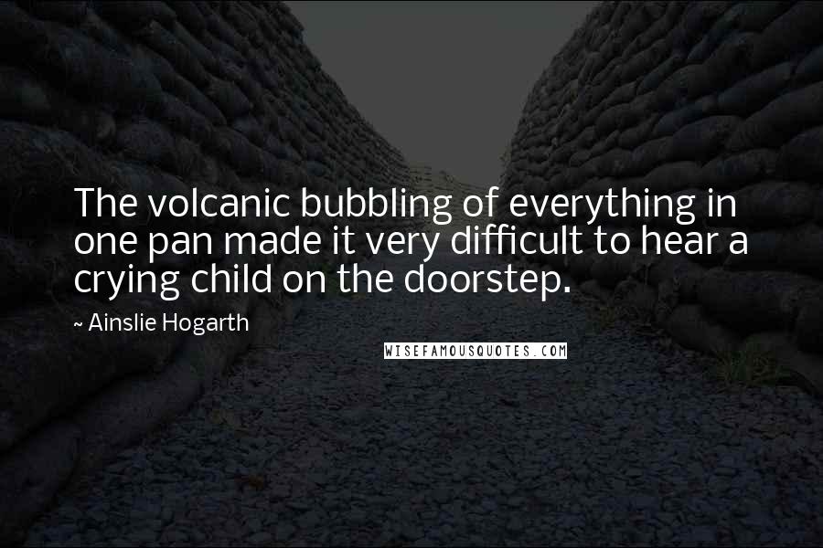 Ainslie Hogarth quotes: The volcanic bubbling of everything in one pan made it very difficult to hear a crying child on the doorstep.