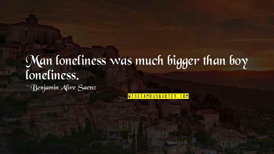 Ainuraksed Quotes By Benjamin Alire Saenz: Man loneliness was much bigger than boy loneliness. Ainuraksed Quotes By Benjamin Alire Saenz: Man loneliness was much bigger than boy loneliness.