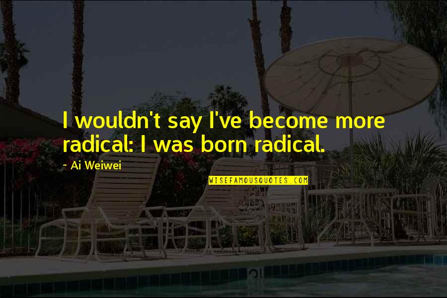 Ai'oan Quotes By Ai Weiwei: I wouldn't say I've become more radical: I