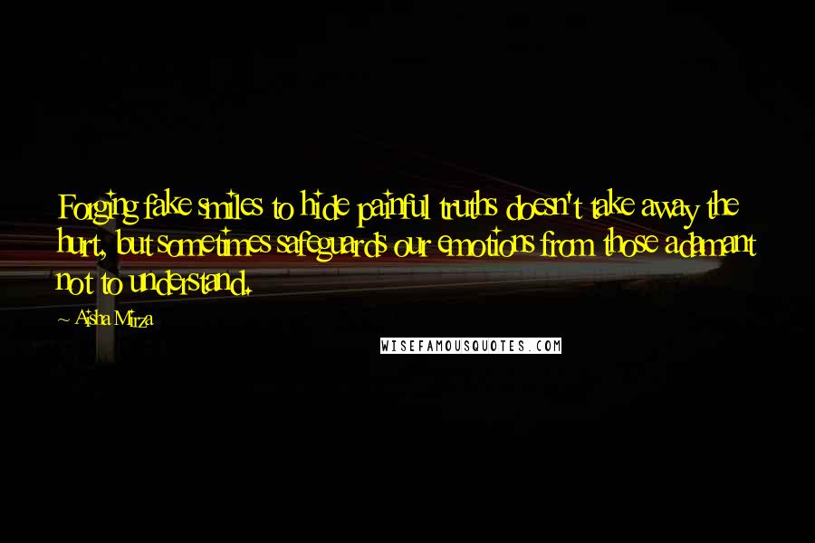 Aisha Mirza quotes: Forging fake smiles to hide painful truths doesn't take away the hurt, but sometimes safeguards our emotions from those adamant not to understand. Aisha Mirza quotes: Forging fake smiles to hide painful truths doesn't take away the hurt, but sometimes safeguards our emotions from those adamant not to understand.