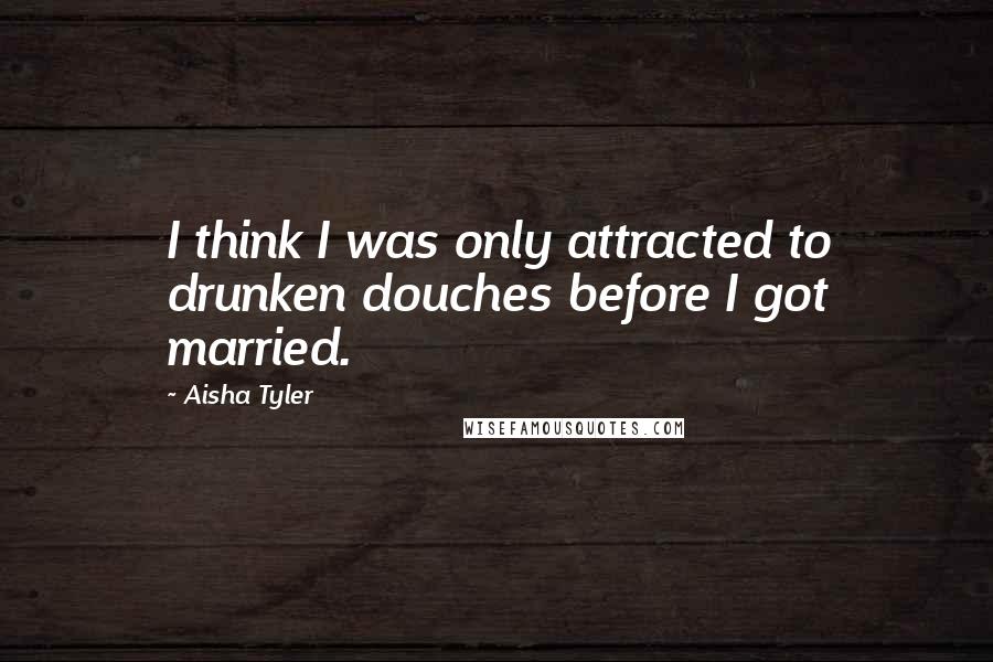 Aisha Tyler quotes: I think I was only attracted to drunken douches before I got married.