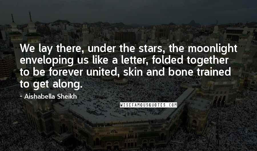 Aishabella Sheikh quotes: We lay there, under the stars, the moonlight enveloping us like a letter, folded together to be forever united, skin and bone trained to get along. Aishabella Sheikh quotes: We lay there, under the stars, the moonlight enveloping us like a letter, folded together to be forever united, skin and bone trained to get along.