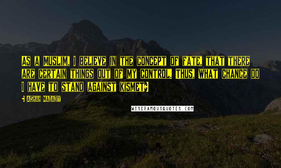 Aishah Madadiy quotes: As a Muslim, I believe in the concept of fate, that there are certain things out of my control. Thus, what chance do I have to stand against kismet? Aishah Madadiy quotes: As a Muslim, I believe in the concept of fate, that there are certain things out of my control. Thus, what chance do I have to stand against kismet?