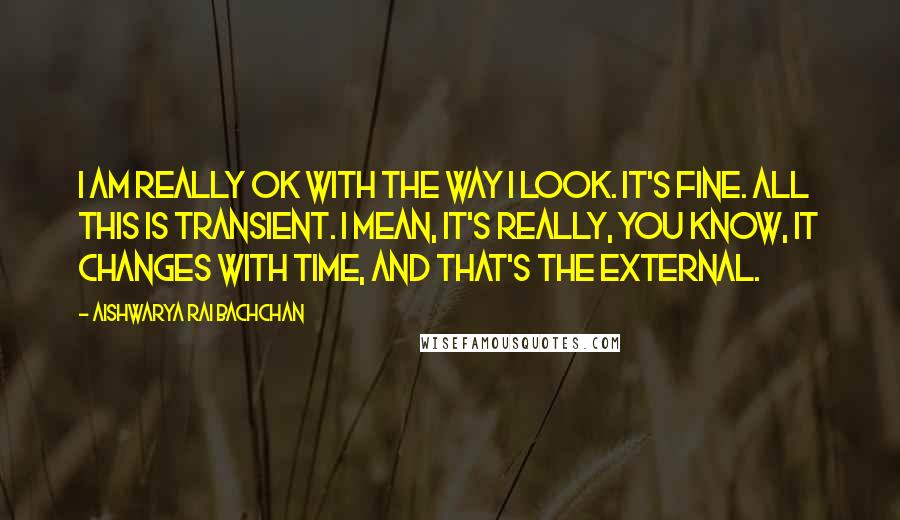 Aishwarya Rai Bachchan quotes: I am really OK with the way I look. It's fine. All this is transient. I mean, it's really, you know, it changes with time, and that's the external.