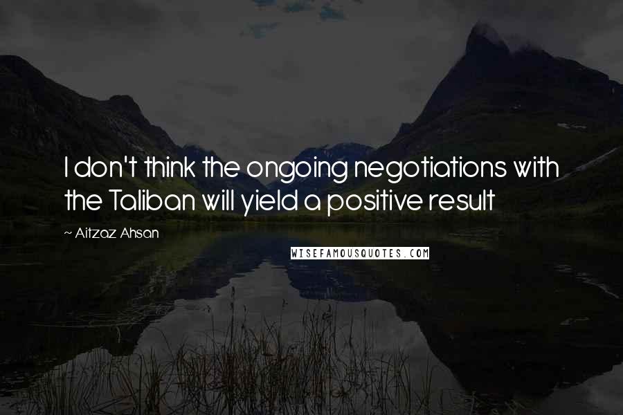 Aitzaz Ahsan quotes: I don't think the ongoing negotiations with the Taliban will yield a positive result