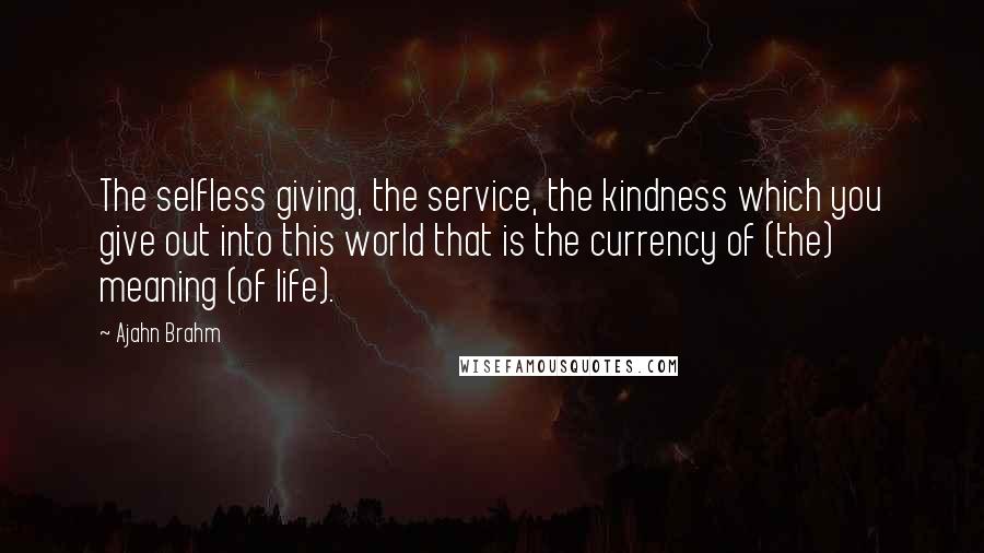 Ajahn Brahm quotes: The selfless giving, the service, the kindness which you give out into this world that is the currency of (the) meaning (of life).
