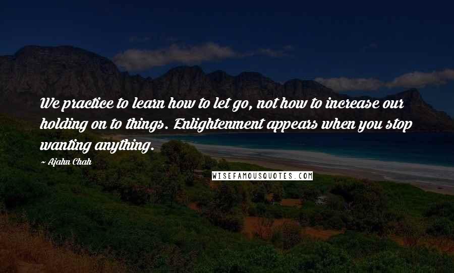 Ajahn Chah quotes: We practice to learn how to let go, not how to increase our holding on to things. Enlightenment appears when you stop wanting anything.