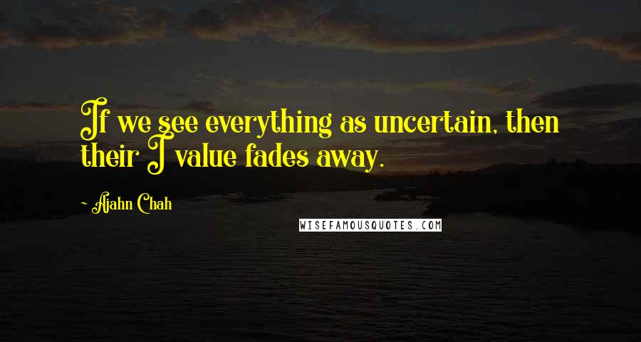 Ajahn Chah quotes: If we see everything as uncertain, then their I value fades away.