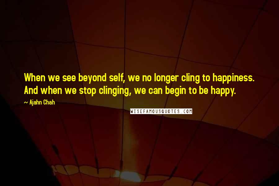 Ajahn Chah quotes: When we see beyond self, we no longer cling to happiness. And when we stop clinging, we can begin to be happy.
