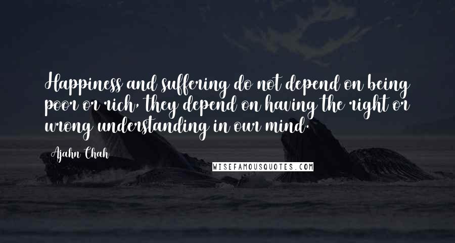 Ajahn Chah quotes: Happiness and suffering do not depend on being poor or rich, they depend on having the right or wrong understanding in our mind.