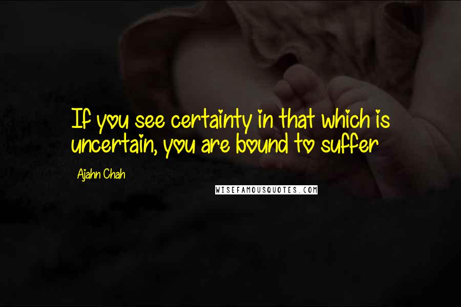 Ajahn Chah quotes: If you see certainty in that which is uncertain, you are bound to suffer