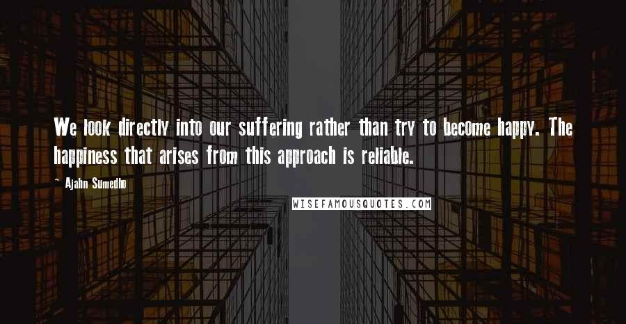 Ajahn Sumedho quotes: We look directly into our suffering rather than try to become happy. The happiness that arises from this approach is reliable.