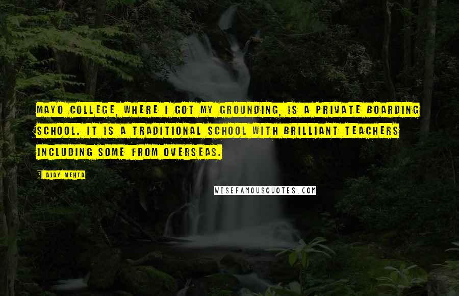 Ajay Mehta quotes: Mayo College, where I got my grounding, is a private boarding school. It is a traditional school with brilliant teachers including some from overseas.