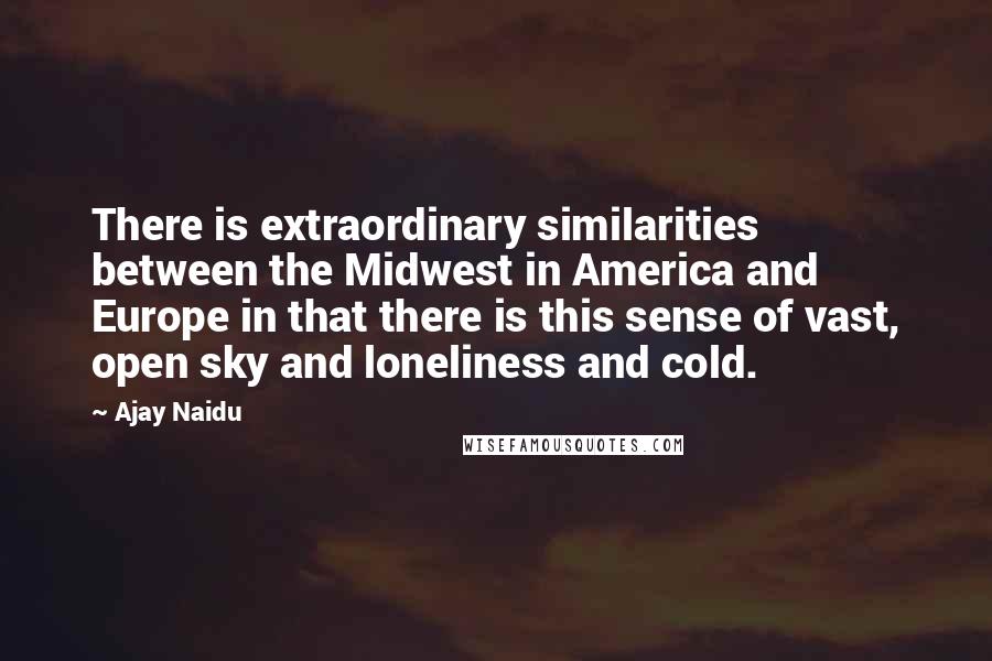 Ajay Naidu quotes: There is extraordinary similarities between the Midwest in America and Europe in that there is this sense of vast, open sky and loneliness and cold. Ajay Naidu quotes: There is extraordinary similarities between the Midwest in America and Europe in that there is this sense of vast, open sky and loneliness and cold.
