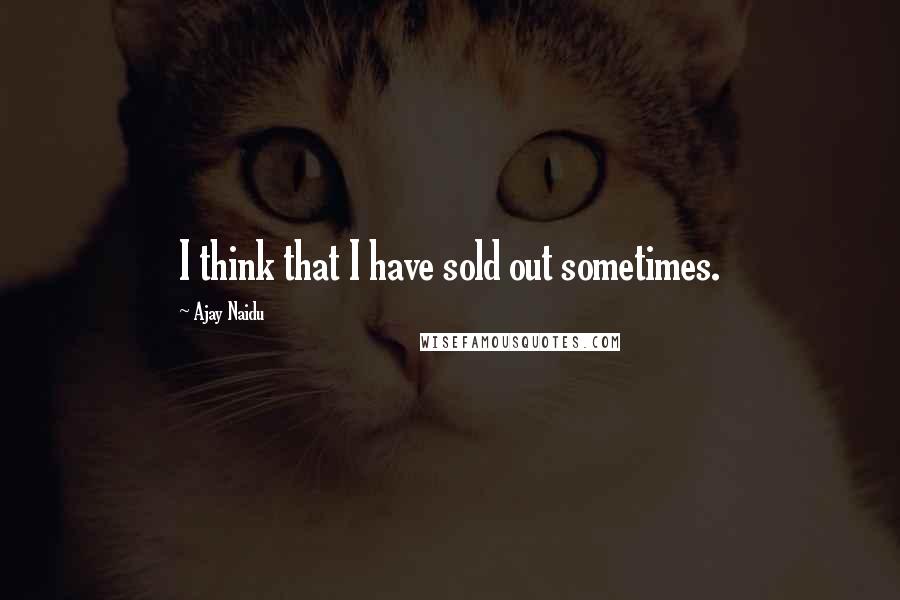 Ajay Naidu quotes: I think that I have sold out sometimes.