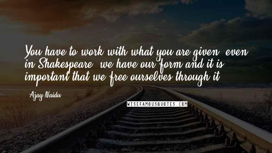 Ajay Naidu quotes: You have to work with what you are given, even in Shakespeare. we have our form and it is important that we free ourselves through it.