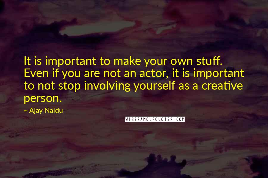 Ajay Naidu quotes: It is important to make your own stuff. Even if you are not an actor, it is important to not stop involving yourself as a creative person.