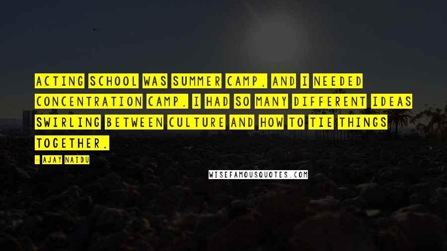 Ajay Naidu quotes: Acting school was summer camp, and I needed concentration camp. I had so many different ideas swirling between culture and how to tie things together. Ajay Naidu quotes: Acting school was summer camp, and I needed concentration camp. I had so many different ideas swirling between culture and how to tie things together.