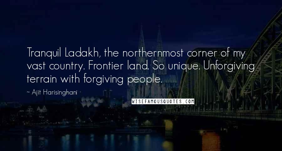 Ajit Harisinghani quotes: Tranquil Ladakh, the northernmost corner of my vast country. Frontier land. So unique. Unforgiving terrain with forgiving people.