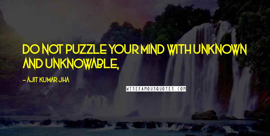 Ajit Kumar Jha quotes: Do not puzzle your mind with unknown and unknowable,