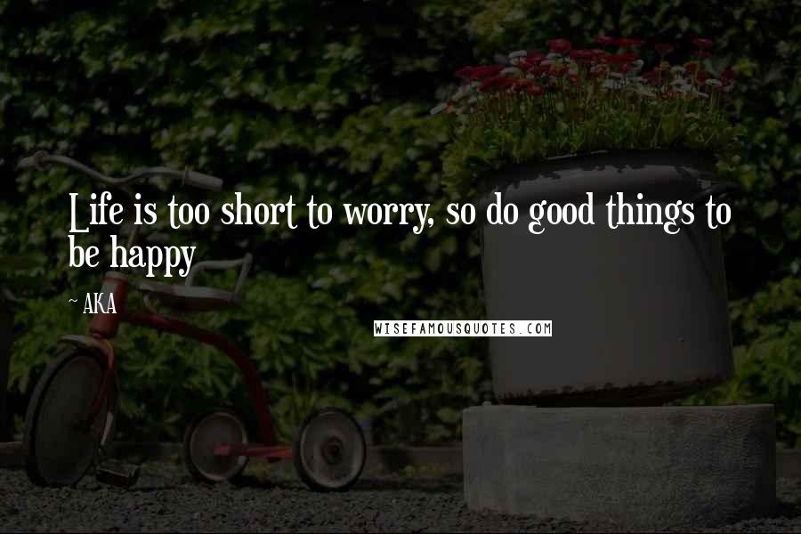 AKA quotes: Life is too short to worry, so do good things to be happy