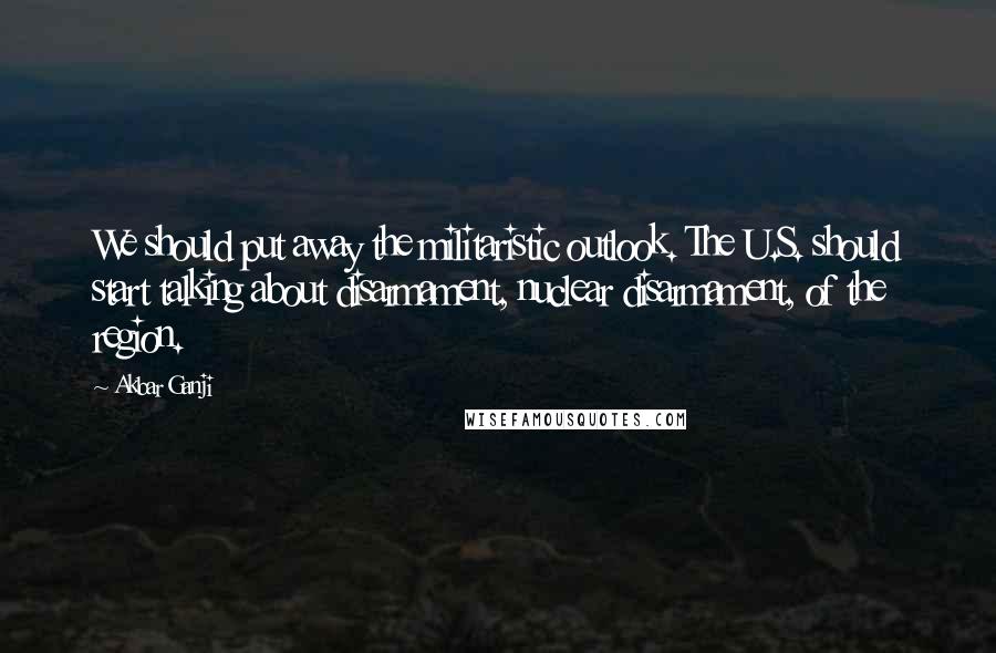 Akbar Ganji quotes: We should put away the militaristic outlook. The U.S. should start talking about disarmament, nuclear disarmament, of the region.