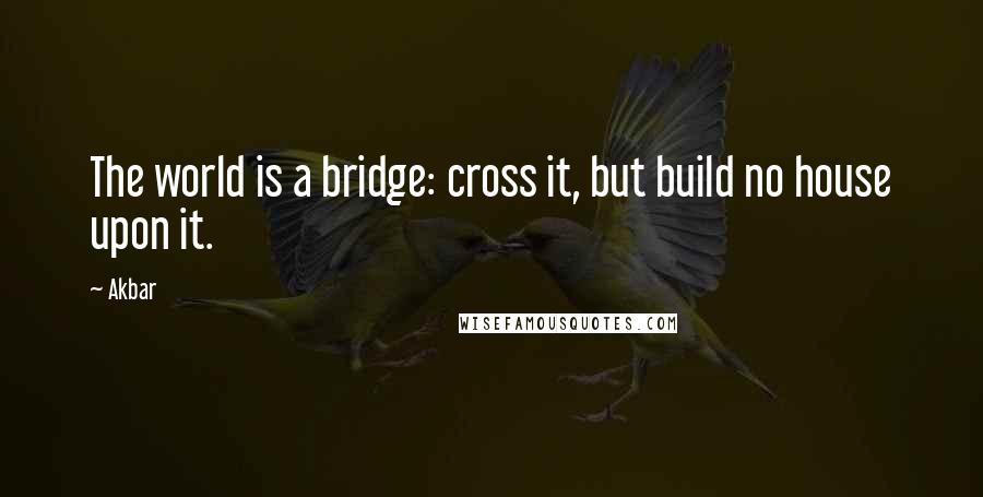 Akbar quotes: The world is a bridge: cross it, but build no house upon it.