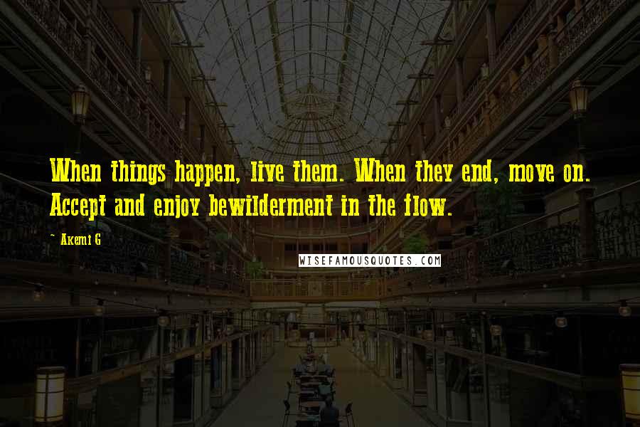 Akemi G quotes: When things happen, live them. When they end, move on. Accept and enjoy bewilderment in the flow.