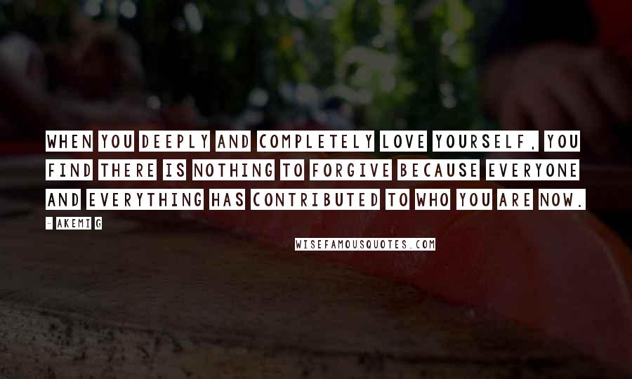 Akemi G quotes: When you deeply and completely love yourself, you find there is nothing to forgive because everyone and everything has contributed to who you are now. Akemi G quotes: When you deeply and completely love yourself, you find there is nothing to forgive because everyone and everything has contributed to who you are now.