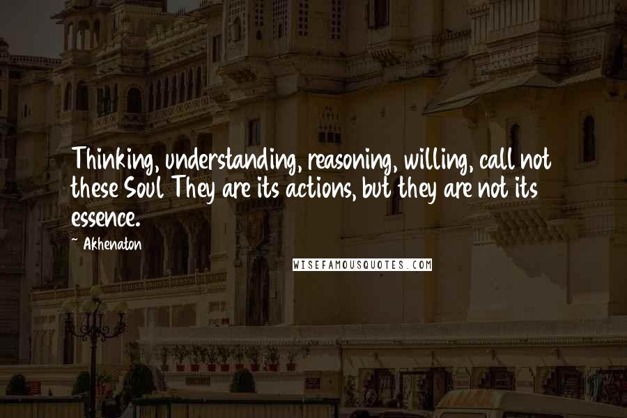 Akhenaton quotes: Thinking, understanding, reasoning, willing, call not these Soul They are its actions, but they are not its essence.