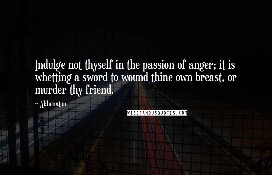 Akhenaton quotes: Indulge not thyself in the passion of anger; it is whetting a sword to wound thine own breast, or murder thy friend.