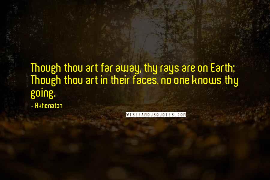Akhenaton quotes: Though thou art far away, thy rays are on Earth; Though thou art in their faces, no one knows thy going. Akhenaton quotes: Though thou art far away, thy rays are on Earth; Though thou art in their faces, no one knows thy going.