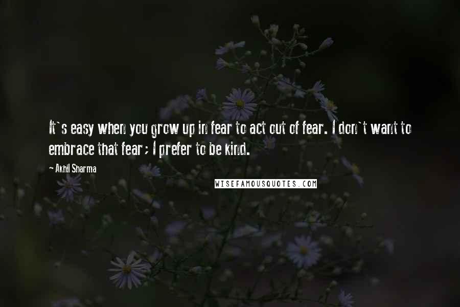 Akhil Sharma quotes: It's easy when you grow up in fear to act out of fear. I don't want to embrace that fear; I prefer to be kind.