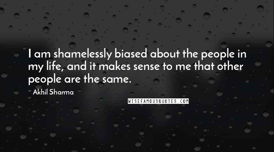 Akhil Sharma quotes: I am shamelessly biased about the people in my life, and it makes sense to me that other people are the same.