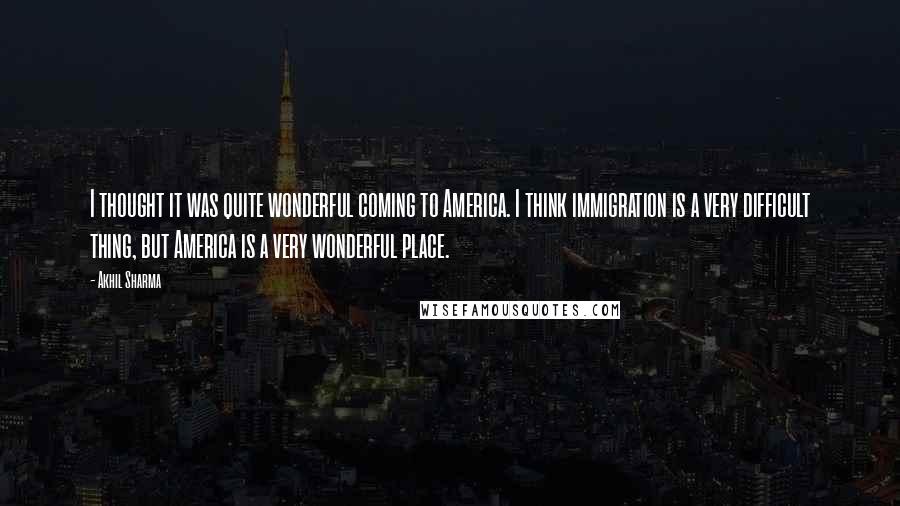 Akhil Sharma quotes: I thought it was quite wonderful coming to America. I think immigration is a very difficult thing, but America is a very wonderful place.