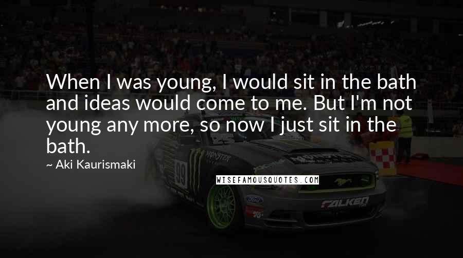 Aki Kaurismaki quotes: When I was young, I would sit in the bath and ideas would come to me. But I'm not young any more, so now I just sit in the bath.