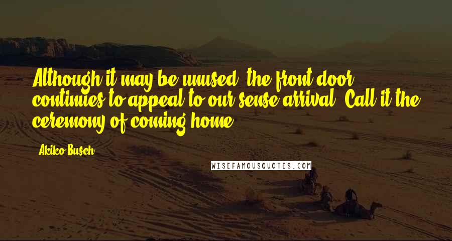 Akiko Busch quotes: Although it may be unused, the front door continues to appeal to our sense arrival. Call it the ceremony of coming home.