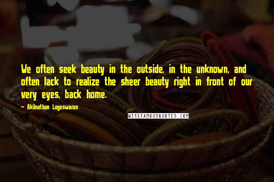 Akilnathan Logeswaran quotes: We often seek beauty in the outside, in the unknown, and often lack to realize the sheer beauty right in front of our very eyes, back home.