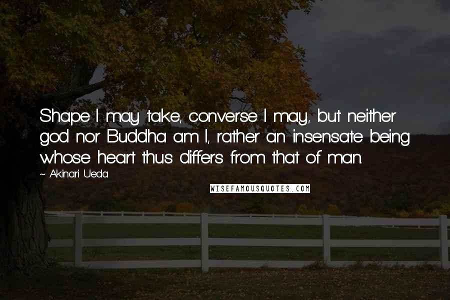 Akinari Ueda quotes: Shape I may take, converse I may, but neither god nor Buddha am I, rather an insensate being whose heart thus differs from that of man.
